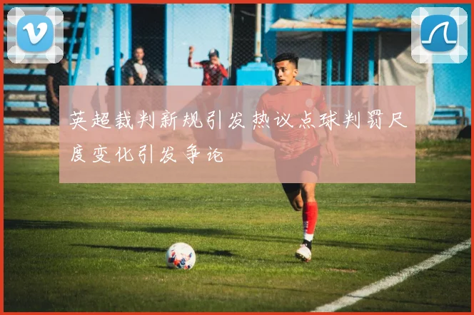 英超裁判新规引发热议点球判罚尺度变化引发争论