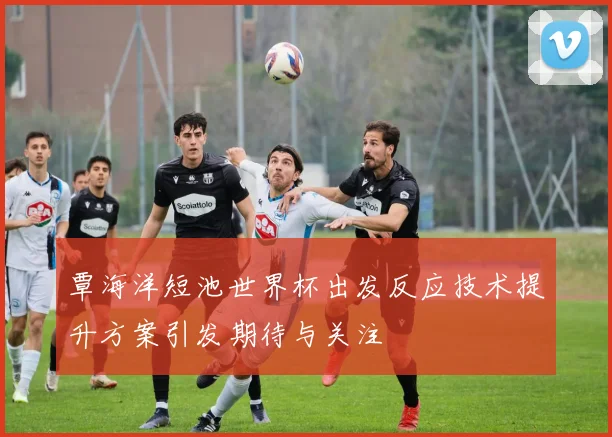 覃海洋短池世界杯出发反应技术提升方案引发期待与关注
