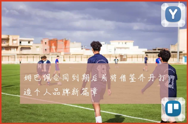 姆巴佩合同到期后或将借鉴乔丹打造个人品牌新篇章