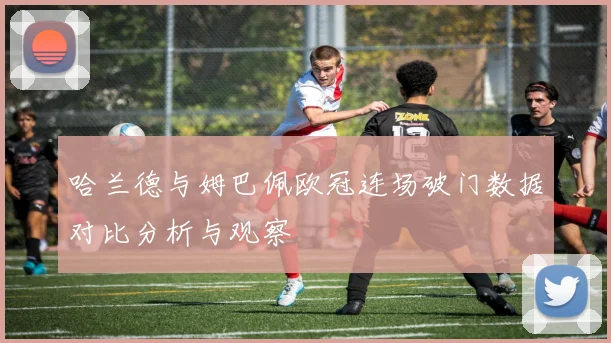 哈兰德与姆巴佩欧冠连场破门数据对比分析与观察