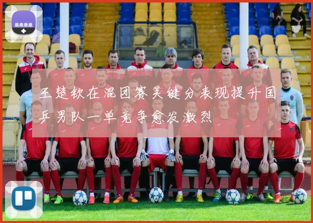 王楚钦在混团赛关键分表现提升国乒男队一单竞争愈发激烈