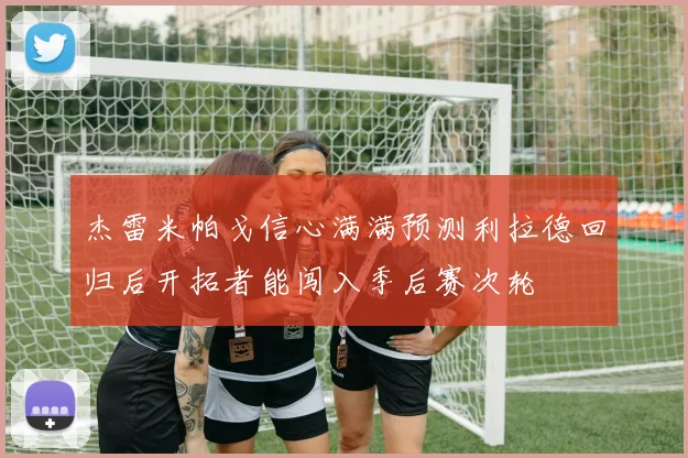 杰雷米帕戈信心满满预测利拉德回归后开拓者能闯入季后赛次轮